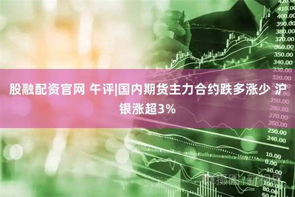 股融配资官网 午评|国内期货主力合约跌多涨少 沪银涨超3%