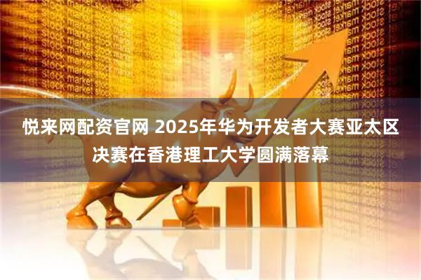 悦来网配资官网 2025年华为开发者大赛亚太区决赛在香港理工大学圆满落幕