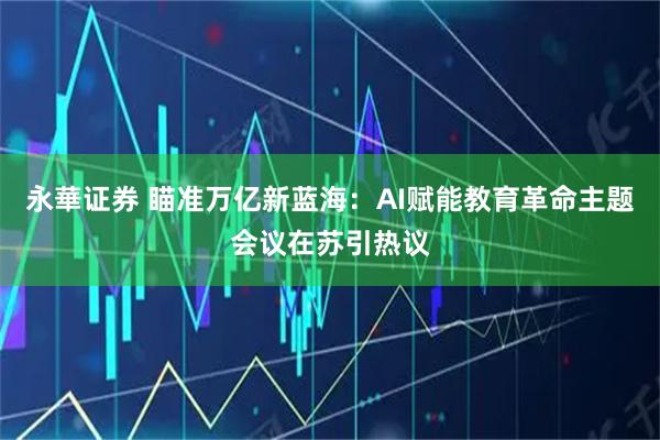 永華证券 瞄准万亿新蓝海：AI赋能教育革命主题会议在苏引热议