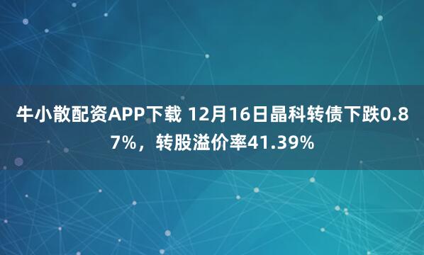 牛小散配资APP下载 12月16日晶科转债下跌0.87%，转股溢价率41.39%