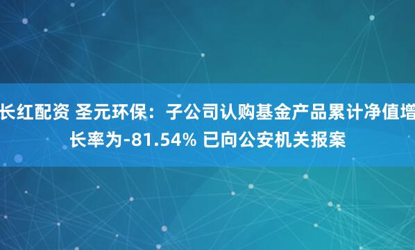 长红配资 圣元环保：子公司认购基金产品累计净值增长率为-81.54% 已向公安机关报案