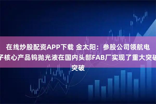 在线炒股配资APP下载 金太阳：参股公司领航电子核心产品钨抛光液在国内头部FAB厂实现了重大突破