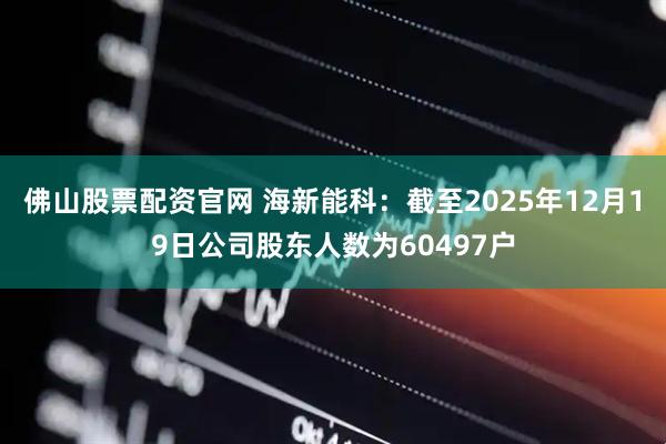 佛山股票配资官网 海新能科：截至2025年12月19日公司股东人数为60497户