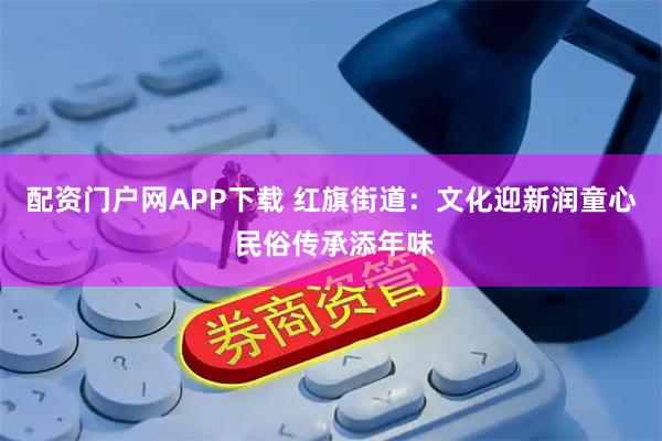 配资门户网APP下载 红旗街道：文化迎新润童心 民俗传承添年味