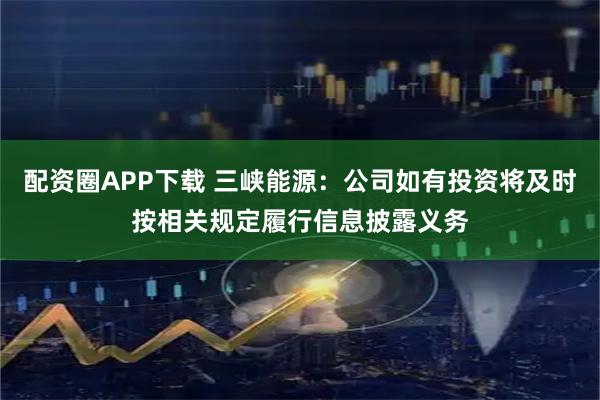 配资圈APP下载 三峡能源：公司如有投资将及时按相关规定履行信息披露义务