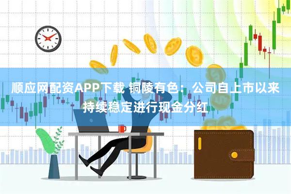 顺应网配资APP下载 铜陵有色：公司自上市以来持续稳定进行现金分红