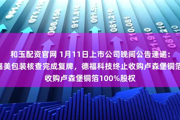 和玉配资官网 1月11日上市公司晚间公告速递：13天11板嘉美包装核查完成复牌，德福科技终止收购卢森堡铜箔100%股权