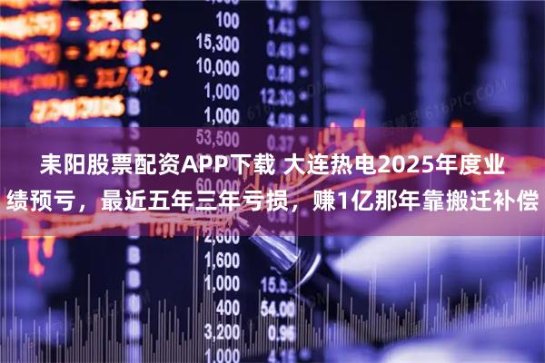 耒阳股票配资APP下载 大连热电2025年度业绩预亏，最近五年三年亏损，赚1亿那年靠搬迁补偿