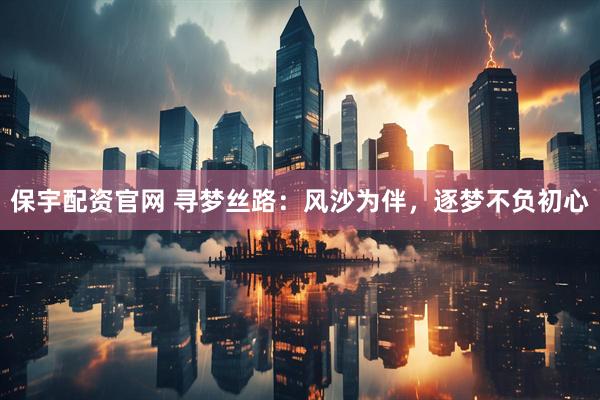 保宇配资官网 寻梦丝路：风沙为伴，逐梦不负初心