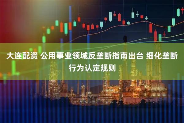 大连配资 公用事业领域反垄断指南出台 细化垄断行为认定规则