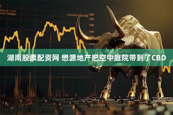 湖南股票配资网 懋源地产把空中庭院带到了CBD