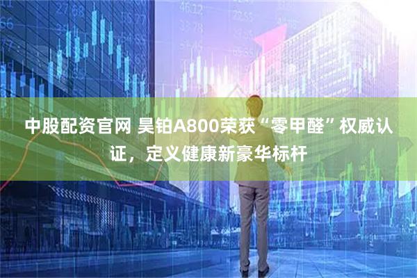 中股配资官网 昊铂A800荣获“零甲醛”权威认证，定义健康新豪华标杆