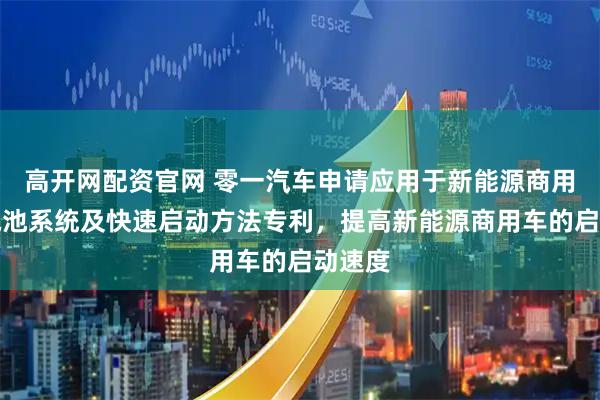 高开网配资官网 零一汽车申请应用于新能源商用车的电池系统及快速启动方法专利，提高新能源商用车的启动速度