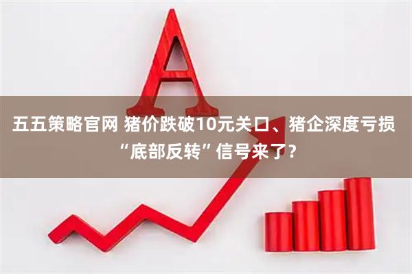 五五策略官网 猪价跌破10元关口、猪企深度亏损 “底部反转”信号来了？