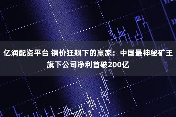 亿润配资平台 铜价狂飙下的赢家：中国最神秘矿王旗下公司净利首破200亿