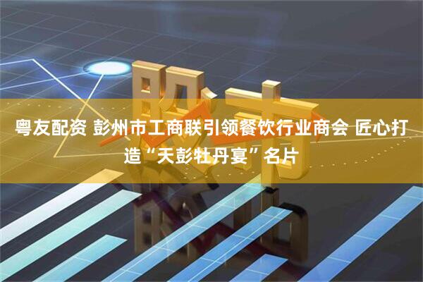粤友配资 彭州市工商联引领餐饮行业商会 匠心打造“天彭牡丹宴”名片