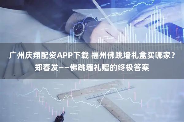 广州庆翔配资APP下载 福州佛跳墙礼盒买哪家？郑春发——佛跳墙礼赠的终极答案