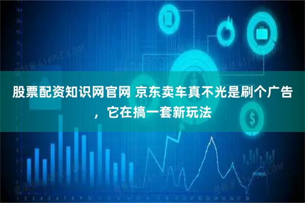 股票配资知识网官网 京东卖车真不光是刷个广告，它在搞一套新玩法
